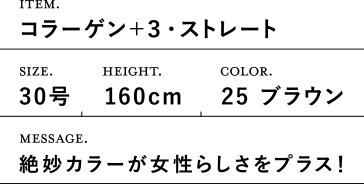 ITEM.コラーゲン+3・ストレート SIZE.30号 HEIGHT.160cm COLOR.25 ブラウン MESSAGE. 絶妙カラーが女性らしさをプラス!