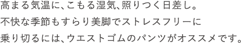 高まる気温に、こもる湿気、照りつく日差し。不快な季節もすらり美脚でストレスフリーに乗り切るには、ウエストゴムのパンツがオススメです。