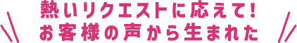 熱いリクエストに応えて！お客様の声から生まれた