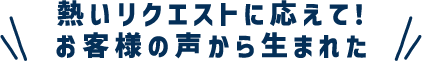 熱いリクエストに応えて！お客様の声から生まれた